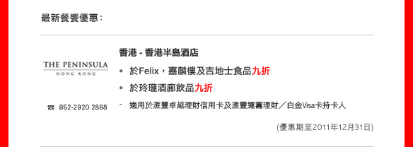 最新餐饗優惠：

香港 - 香港半島酒店

• 於Felix，嘉麟樓及吉地士食品九折
• 於玲瓏酒廊飲品九折
- 適用於匯豐卓越理財信用卡及匯豐運籌理財／白金Visa卡持卡人
(優惠期：2011年12月31日)