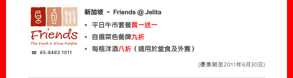 新加坡 – Friends @ Jelita

• 平日午市套餐買一送一
• 自選菜色餐牌九折
• 每瓶洋酒八折（適用於堂食及外賣）
(優惠期至2011年6月30日)