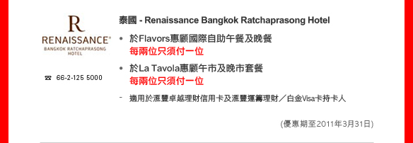 泰國 - Renaissance Bangkok Ratchaprasong Hotel 

• 於Flavors惠顧國際自助午餐及晚餐
每兩位只須付一位
• 於La Tavola惠顧午市及晚市套餐
每兩位只須付一位
- 適用於匯豐卓越理財信用卡及匯豐運籌理財／白金Visa卡持卡人
(優惠期至2011年3月31日)
