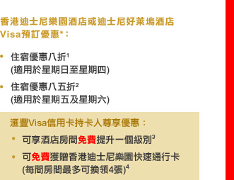 香港迪士尼樂園酒店或迪士尼好萊塢酒店
Visa預訂優惠*：

• 住宿優惠八折1
　(適用於星期日至星期四)
• 住宿優惠八五折2
　(適用於星期五及星期六)

匯豐Visa信用卡持卡人尊享優惠：
• 可享酒店房間免費提升一個級別3 
• 可免費獲贈香港迪士尼樂園快速通行卡 
　(每間房間最多可換領4張)4