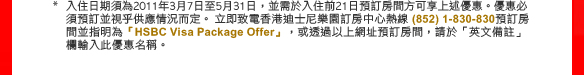 * 入住日期須為2011年3月7日至5月31日，並需於入住前21日預訂房間方可享上述優惠。優惠必須預訂並視乎供應情況而定。立即致電香港迪士尼樂園訂房中心熱線 (852) 1-830-830預訂房間並指明為「HSBC Visa Package Offer」，或透過以上網址預訂房間，請於「英文備註」欄輸入此優惠名稱。