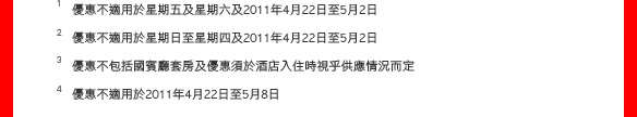 1 優惠不適用於星期五及星期六及2011年4月22日至5月2日
2 優惠不適用於星期日至星期四及2011年4月22日至5月2日
3 優惠不包括國賓廳套房及優惠須於酒店入住時視乎供應情況而定
4 優惠不適用於2011年4月22日至5月8日