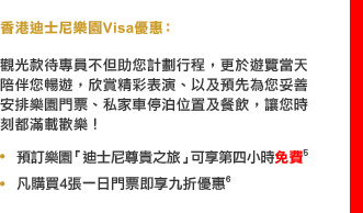 香港迪士尼樂園Visa優惠：

觀光款待專員不但助您計劃行程，更於遊覽當天陪伴您暢遊，欣賞精彩表演、以及預先為您妥善安排樂園門票、私家車停泊位置及餐飲，讓您時刻都滿載歡樂！

• 預訂樂園「迪士尼尊貴之旅」可享第四小時免費5
• 凡購買4張一日門票即享九折優惠6