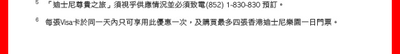 5 「迪士尼尊貴之旅」須視乎供應情況並必須致電(852) 1-830-830 預訂。
6 每張Visa卡於同一天內只可享用此優惠一次，及購買最多四張香港迪士尼樂園一日門票。