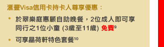 匯豐Visa信用卡持卡人尊享優惠：
• 於翠樂庭惠顧自助晚餐，2位成人即可享同行之1位小童 (3歲至11歲) 免費9
• 可享晶荷軒特色套餐10