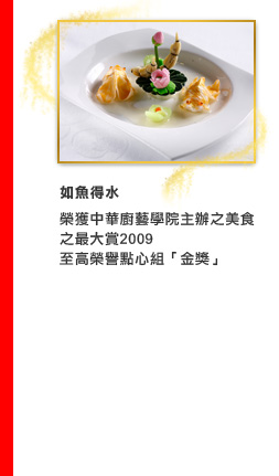 如魚得水
榮獲中華廚藝學院主辦之美食之最大賞2009
至高榮譽點心組「金獎」