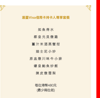 匯豐Visa信用卡持卡人尊享套餐

如魚得水
椰皇元貝燉雞
薑汁米酒蒸蟹拑
迪士尼小炒
原盅燉川味牛小排
蠔皇鮑魚炒飯
陳皮燉雪梨
 
每位港幣480元
(最少兩位起)