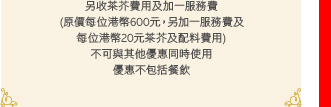 另收茶芥費用及加一服務費
(原價每位港幣600元，另加一服務費及
每位港幣20元茶芥及配料費用)
不可與其他優惠同時使用
優惠不包括餐飲
