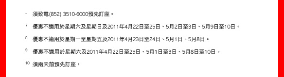 - 須致電(852) 3510-6000預先訂座。

7 優惠不適用於星期六及星期日及2011年4月22日至25日、5月2日至3日、5月9日至10日。
8 優惠不適用於星期一至星期五及2011年4月23日至24日、5月1日、5月8日。
9 優惠不適用於星期六及2011年4月22日至25日、5月1日至3日、5月8日至10日。
10 須兩天前預先訂座。