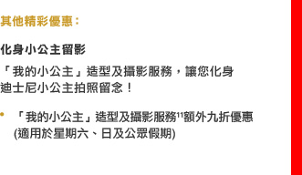 其他精彩優惠：

化身小公主留影
「我的小公主」造型及攝影服務，讓您化身迪士尼小公主拍照留念！
• 「我的小公主」造型及攝影服務11額外九折優惠 (適用於星期六、日及公眾假期)