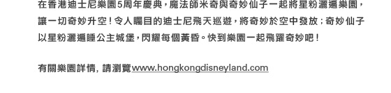 在香港迪士尼樂園5周年慶典，魔法師米奇與奇妙仙子一起將星粉灑遍樂園，讓一切奇妙升空！令人矚目的迪士尼飛天巡遊，將奇妙於空中發放；奇妙仙子以星粉灑遍睡公主城堡，閃耀每個黃昏。快到樂園一起飛躍奇妙吧！

有關樂園詳情，請瀏覽www.hongkongdisneyland.com