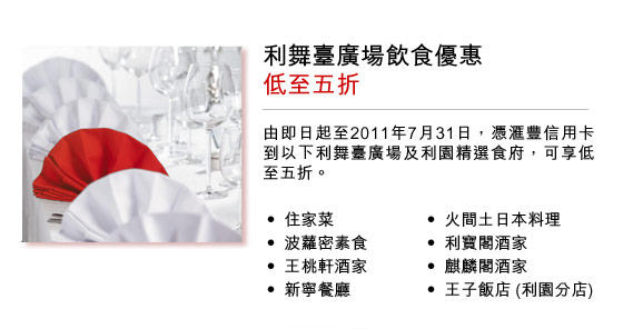 利舞臺廣場飲食優惠低至五折
由即日起至2011年7月31日，憑匯豐信用卡到以下利舞臺廣場及利園精選食府，可享低至五折。
• 住家菜			• 火間土日本料理	
• 波蘿密素食		• 利寶閣酒家		
• 王桃軒酒家		• 麒麟閣酒家		
• 新寧餐廳		• 王子飯店 (利園分店)