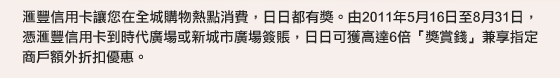 匯豐信用卡讓您在全城購物熱點消費，日日都有獎。由2011年5月16日至8月31日，憑匯豐信用卡到時代廣場或新城市廣場簽賬，日日可獲高達6倍「獎賞錢」兼享指定商戶額外折扣優惠。