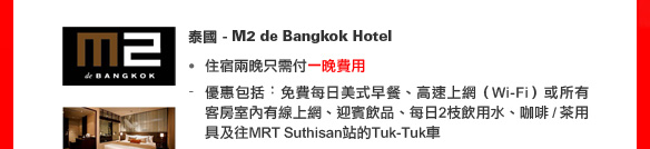 泰國 - M2 de Bangkok Hotel
• 住宿兩晚只需付一晚費用
- 優惠包括︰免費每日美式早餐、高速上網（Wi-Fi）或所有客房室內有線上網、迎賓飲品、每日2枝飲用水、咖啡 / 茶用具及往MRT Suthisan站的Tuk-Tuk車