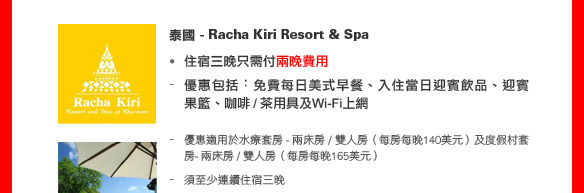 泰國 - Racha Kiri Resort & Spa
• 住宿三晚只需付兩晚費用
- 優惠包括︰免費每日美式早餐、入住當日迎賓飲品、迎賓果籃、咖啡 / 茶用具及Wi-Fi上網
- 優惠適用於水療套房 - 兩床房 / 雙人房（每房每晚140美元）及度假村套房- 兩床房 / 雙人房（每房每晚165美元）
- 須至少連續住宿三晚
