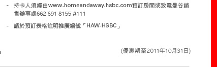 - 持卡人須經由www.homeandaway.hsbc.com預訂房間或致電曼谷銷售辦事處662 691 8155 #111
- 請於預訂表格註明推廣編號「HAW-HSBC」
(優惠期至2011年10月31日)