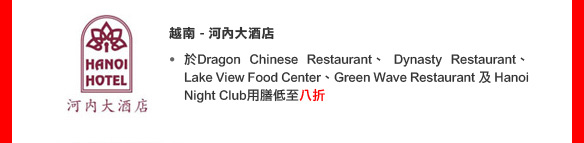 越南 - 河內大酒店• 於Dragon Chinese Restaurant、 Dynasty Restaurant、 Lake View Food Center、Green Wave Restaurant 及 Hanoi Night Club用膳低至八折
(優惠期至2011年8月1日)
