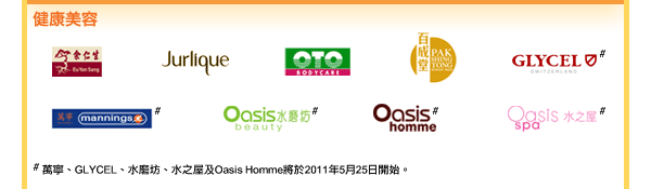 健康美容
余仁生 / Jurlique / OTO / 百成堂 / GLYCEL# / 萬寧# / 水磨坊# / Oasis Homme# / 水之屋#

# 萬寧、GLYCEL、水磨坊、水之屋及Oasis Homme將於2011年5月25日開始。