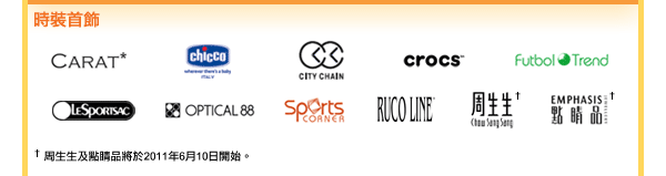 時裝首飾
Carat / CHICCO / 時間廊 / Crocs / Futbol Trend / LeSportsac / 眼鏡88 / 運動站 / Ruco Line / 周生生&dagger; / 點睛品&dagger;

&dagger; 周生生及點睛品將於2011年6月10日開始。