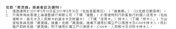 兌換「獎賞錢」推廣條款及細則：
1. 優惠適用於2011年5月16日至2011年6月30日（包括首尾兩日）（「推廣期」）（以兌換日期為準）。
2. 只有持有由香港上海匯豐銀行有限公司（下稱「匯豐」）於香港特別行政區發行的個人信用卡（包括港幣卡、美元卡及人民幣卡的基本卡及附屬卡）（下稱「信用卡」）持卡人（下稱「持卡人」）方合資格參與兌換「獎賞錢」推廣。兌換「獎賞錢」推廣不適用於獨立戶口優惠卡及iCAN卡持卡人。而於商戶即時兌換「獎賞錢」則不適用於獨立戶口優惠卡、iCAN卡、人民幣卡及日財卡持卡人。