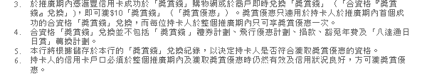 3. 於推廣期內憑匯豐信用卡成功於「獎賞錢」購物網或於商戶即時兌換「獎賞錢」（「合資格『獎賞錢』兌換」)，即可獲$10「獎賞錢」（「獎賞優惠」）。獎賞優惠只適用於持卡人於推廣期內首個成功的合資格「獎賞錢」兌換，而每位持卡人於整個推廣期內只可享獎賞優惠一次。
4. 合資格「獎賞錢」兌換並不包括「 獎賞錢 」禮券計劃、飛行優惠計劃、捐款、豁免年費及「八達通日日賞」轉換計劃。
5. 本行將根據儲存於本行的「獎賞錢」兌換紀錄，以決定持卡人是否符合獲取獎賞優惠的資格。
6. 持卡人的信用卡戶口必須於整個推廣期內及獲取獎賞優惠時仍然有效及信用狀況良好，方可獲獎賞優惠。