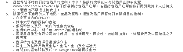 4. 匯豐保留不時修訂指定商戶的權利。持卡人務須於換領前向有關商戶查詢或瀏覽www.hsbc.com.hk/rewards 以了解最新指定商戶名單。若因指定商戶名單的修訂而引致持卡人任何損失，匯豐概不承擔任何責任。
5. 換領優惠不適用於以下地點、產品及服務。匯豐及商戶保留修訂有關項目的權利。
- 永安百貨內的CHICCO 
- 城市大學內的商務印書館
- 銅鑼灣崇光及又一城內的龍島美食店
- 荃灣城市中心二期千色Citistore內的運動站
- 透過星晨旅遊有限公司繳付稅項﹝包括機場稅、保安稅、燃油附加費﹞，停留費用及中國短線之入場門票
- 豐澤特賣店及豐澤香港機場分店
- 周生生及點睛品購買金幣、金條、金扣及企業禮品
- 時間廊的維修服務及於K11 Design Store購買現金券