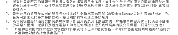 6. 所有於香港西武的換領交易必須以有效的匯豐信用卡進行。迪生卡的全年折扣優惠亦同時適用於出示該卡的迪生卡客戶。換領交易和其涉及的簽賬交易均不被計算入迪生集團購物禮券回贈計劃的累積消費額內。
7. 崇光香港百貨有限公司的現金券換領處設於銅鑼灣崇光新翼12樓Dahlia Salon及尖沙咀崇光詢問處。現金券可於崇光的營業時間換領，節日期間的特別延長時間除外。
8. 嘉禾院線優惠只適用於戲院票房購票。如因片長及其他原因加價，加幅須由顧客支付。此優惠不適用於早場、星期二減價日及指定電影。如有任何爭議，橙天嘉禾娛樂有限公司保留一切最終決定權。
9. K11購物藝術館的購物禮券換領處設於3樓及地下之Klub禮賓尊區。K11購物藝術館的購物禮券只適用於K11購物藝術館內指定參與商戶。
