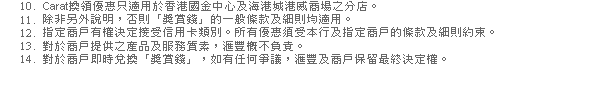 10. Carat換領優惠只適用於香港國金中心及海港城港威商場之分店。
11. 除非另外說明，否則「獎賞錢」的一般條款及細則均適用。
12. 指定商戶有權決定接受信用卡類別。所有優惠須受本行及指定商戶的條款及細則約束。
13. 對於商戶提供之產品及服務質素，匯豐概不負責。
14. 對於商戶即時兌換「獎賞錢」，如有任何爭議，匯豐及商戶保留最終決定權。