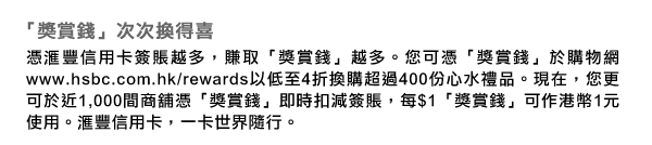 「獎賞錢」次次換得喜
憑匯豐信用卡簽賬越多，賺取「獎賞錢」越多。您可憑「獎賞錢」於購物網www.hsbc.com.hk/rewards以低至4折換購超過400份心水禮品。現在，您更可於近1,000間商舖憑「獎賞錢」即時扣減簽賬，每$1「獎賞錢」可作港幣1元使用。匯豐信用卡，一卡世界隨行。