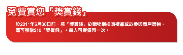 免費賞您「獎賞錢」
於2011年6月30日前，憑「獎賞錢」於購物網換購禮品或於參與商戶購物，即可獲贈$10「獎賞錢」。每人可獲優惠一次。