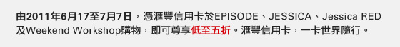 由2011年6月17至7月7日，憑匯豐信用卡於EPISODE、JESSICA、Jessica RED及Weekend Workshop購物，即可尊享低至五折。
匯豐信用卡，一卡世界隨行。
