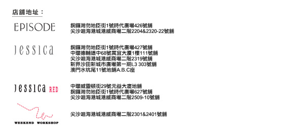 店舖地址:
EPISODE
銅鑼灣勿地臣街1號時代廣場426號舖 
尖沙咀海港城港威商場二階2204&2320-22號舖
JESSICA
銅鑼灣勿地臣街1號時代廣場427號舖 
中環德輔道中68號萬宜大廈1樓111號舖
尖沙咀海港城港威商場二階2319號舖 
新界沙田新城市廣場第一期L3 303號舖  
澳門水坑尾11號地鋪A.B.C座
Jessica RED
中環威靈頓街29號元益大廈地舖 
銅鑼灣勿地臣街1號時代廣場627號舖 
尖沙咀海港城港威商場二階2509-10號舖
Weekend Workshop
尖沙咀海港城港威商場二階2301&2401號舖