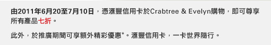 由2011年6月20至7月10日，憑匯豐信用卡於 Crabtree & Evelyn 購物，即可尊享所有產品七折。
此外，於推廣期間可享額外精彩優惠*。
匯豐信用卡，一卡世界隨行。