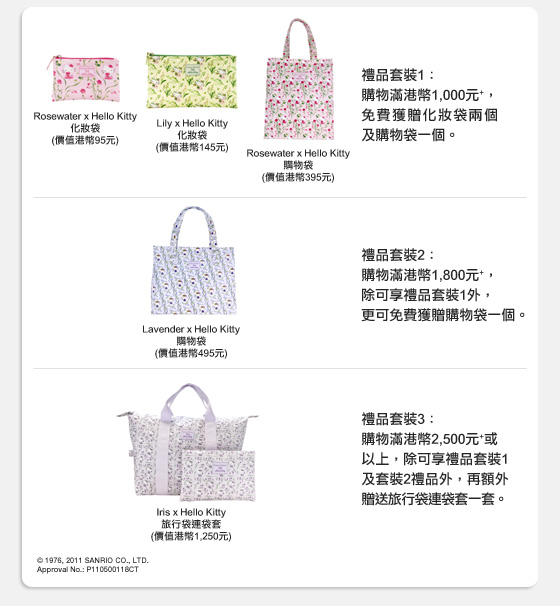 禮品套裝1：
購物滿港幣1,000元+，免費獲贈化妝袋兩個及購物袋一個。
Rosewater x Hello Kitty化妝袋(價值港幣95元)
Lily x Hello Kitty化妝袋(價值港幣145元)
Rosewater x Hello Kitty購物袋(價值港幣395元)
禮品套裝2：
購物滿港幣1,800元+，除可享禮品套裝1外，更可免費獲贈購物袋一個。
Lavender x Hello Kitty購物袋(價值港幣495元)
禮品套裝3：
購物滿港幣2,500元+或以上，除可享禮品套裝1及套裝2禮品外，再額外贈送旅行袋連袋套一套。
Iris x Hello Kitty旅行袋連袋套(價值港幣1,250元)
© 1976, 2011 SANRIO CO., LTD.
Approval No.: P110500118CT