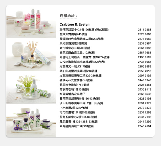店舖地址:
Crabtree & Evelyn
灣仔新鴻基中心1樓126號舖 (英式茶館) 2511 0868
金鐘太古廣場245號舖 2523 8668
銅鑼灣時代廣場地庫二層B205號舖 2576 6682
崇光銅鑼灣店2樓新翼 2831 3967
太古城中心二期206號舖 2567 6088
鰂魚涌康山吉之島L102號舖 2567 7661
九龍柯士甸道西一號圓方1樓1077A號舖 2196 8582
尖沙咀海港城港威商場3樓3226號舖 2735 6683
九龍塘又一城UG17號舖 2265 8883
鑽石山荷里活廣場2樓218號舖 2955 4918
九龍灣德福廣場二期329-330號舖 2997 3192
觀塘apm大堂樓層C-5號舖 3148 1348
將軍澳東港城175B號舖 2628 6884
青衣青衣城1樓158號舖 2435 9113
紅磡黃埔吉之島地下 2363 6638
旺角新世紀廣場1樓130-131號舖 2628 3198
沙田新城市廣場三期L2層一田百貨 2691 2372
上水廣場2層238A號舖 2672 9372
屯門市廣場1期1樓1062號舖 2834 7268
荃灣荃錦中心2樓188-189號舖 2537 7198
元朗廣場1樓135-138&163號舖 2944 7299
西九龍奧海城二期G18號舖 2740 4184