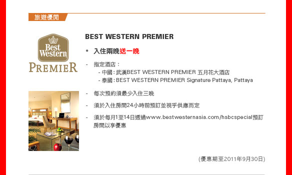 旅遊優閒
BEST WESTERN PREMIER

• 入住兩晚送一晚

指定酒店：
- 中國：武漢  BEST WESTERN PREMIER 五月花大酒店
- 泰國：BEST WESTERN PREMIER Signature Pattaya, Pattaya

- 每次預約須最少入住三晚
- 須於入住房間24小時前預訂並視乎供應而定
- 須於每月1至14日透過 www.bestwesternasia.com/hsbcspecial 預訂房間以享優惠
（優惠期至2011年9月30日）