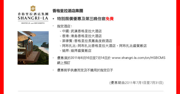 香格里拉酒店集團

• 特別房價優惠及第三晚住宿免費

指定酒店：
- 中國︰武漢香格里拉大酒店
- 香港︰港島香格里拉大酒店
- 菲律賓︰香格里拉長灘島度假酒店
- 阿布扎比迪拜: 阿布扎比香格里拉大酒店，阿布扎比盛貿飯店
- 迪拜︰迪拜盛貿飯店

- 優惠須於2011年6月16日至7月14日於 www.shangri-la.com/cn/HSBCMS 網上預訂
- 優惠視乎供應而定及不適用於指定日子
（優惠期由2011年7月1日至31日）