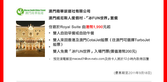 澳門南華旅遊社有限公司 
澳門威尼斯人度假村 -「冰FUN世界」套餐

住宿於Royal Suite 由港幣1,990元起　
• 雙人自助早餐或自助午餐
• 雙人來回香港及澳門CotaiJet 船票（往澳門可選擇TurboJet 船票）
• 雙人免費「冰FUN世界」入場門票(價值港幣200元) 

- 預訂須電郵至macau01@on-nets.com及持卡人將於12小時內取得回覆 
（優惠期至2011年9月18日）