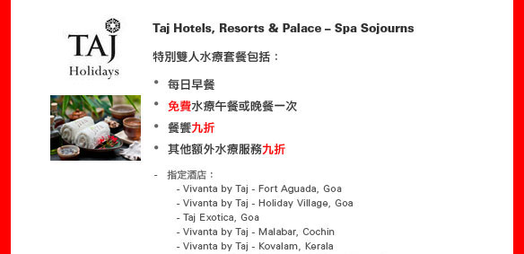 Taj Hotels, Resorts & Palace – Spa Sojourns

特別雙人水療套餐包括：
•每日早餐
•免費水療午餐或晚餐一次
•餐饗九折
•其他額外水療服務九折
指定酒店： 
  - Vivanta by Taj - Fort Aguada, Goa 
  - Vivanta by Taj - Holiday Village, Goa 
  - Taj Exotica, Goa
  - Vivanta by Taj - Malabar, Cochin
  - Vivanta by Taj - Kovalam, Kerala
