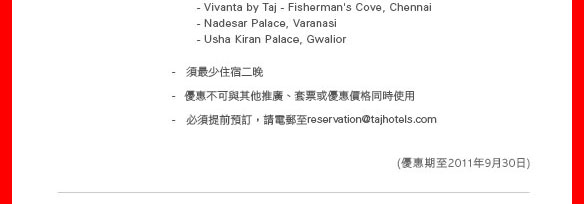 
  - Vivanta by Taj - Fisherman's Cove, Chennai
  - Nadesar Palace, Varanasi
  - Usha Kiran Palace, Gwalior 

- 須最少住宿二晚
- 優惠不可與其他推廣、套票或優惠價格同時使用
- 必須提前預訂，請電郵至reservation@tajhotels.com
（優惠期至2011年9月30日）
