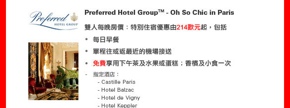 Preferred Hotel GroupTM - Oh So Chic in Paris 
	
雙人每晚房價：特別住宿優惠由214歐元起，包括
•每日早餐
•單程往或返最近的機場接送
•免費享用下午茶及水果或蛋糕
•香檳及小食一次 

指定酒店： 
  - Castille Paris  
  - Hotel Balzac
  - Hotel de Vigny
