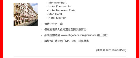 
  - Hotel Keppler
  - Montalembert
  - Hotel Francois 1er 
  - Hotel Napoleon Paris 
  - Mon Hotel
  - Hotel Mayfair 

- 須最少住宿三晚
- 優惠將視乎入住時酒店房間供應而定
- 必須提前透過 www.phgoffers.com/parishsbc 網上預訂
- 請於預訂時註明「MKTPAR」以享優惠
（優惠期至2011年9月5日）