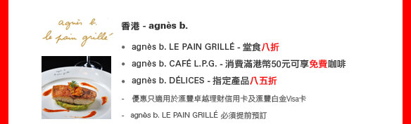 香港 - agnes b. 
• agnes b. LE PAIN GRILLE - 堂食八折
• agnes b. CAFE L.P.G. -  消費滿港幣50元可享免費咖啡
• agnes b. DELICES - 指定產品八五折
    
- 優惠只適用於匯豐卓越理財信用卡及匯豐白金Visa卡
- agnes b. LE PAIN GRILLE 必須提前預訂

餐廳網上預訂服務
（優惠期至2011年6月30日）