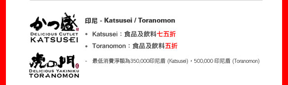印尼 -Katsusei /  Toranomon

• Katsusei ：食品及飲料七五折 
• Toranomon：食品及飲料五折 

- 最低消費淨額為350,000印尼盾 (Katsusei)，500,000 印尼盾 (Toranomon)

餐廳網上預訂服務
（優惠期至2011年12月31日）