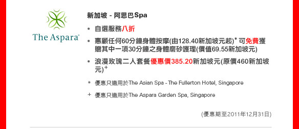 新加坡  - 阿思巴Spa 
• 自選服務八折
• 惠顧任何60分鐘身體按摩(由128.40新加坡元起)* 可免費獲贈其中一項30分鐘之身體磨砂護理（價值69.55新加坡元)
• 浪漫玫瑰二人套餐優惠價385.20新加坡元（原價460新加坡元）+ 
	
*優惠只適用於The Asian Spa - The Fullerton Hotel, Singapore
+ 優惠只適用於The Aspara Garden Spa, Singapore

（優惠期至2011年12月31日）