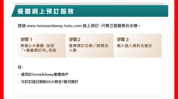 餐廳網上預訂服務透過 www.homeandaway.hsbc.com 網上預訂，只需三個簡單的步驟。

步驟1: 揀選心水餐廳，並按「+餐廳預訂列」按鈕
步驟2: 選擇預訂日期／時間及人數
步驟3: 輸入個人資料及遞交

註：
- 適用於home&Away餐饗商戶
- 可於訂座日期前48小時至1個月預訂