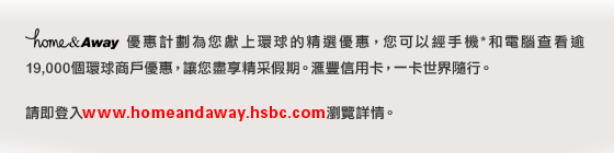 home&Away優惠計劃為您獻上環球的精選優惠，您可以經手機*和電腦查看逾19,000個環球商戶優惠，讓您盡享精采假期。匯豐信用卡，一卡世界隨行。
請即登入www.homeandaway.hsbc.com瀏覽詳情。