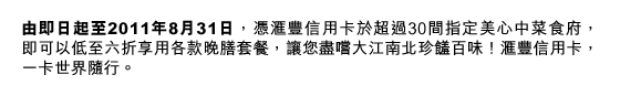 由即日起至2011年8月31日，憑匯豐信用卡於超過30間指定美心中菜食府，  即可以低至六折享用各款晚膳套餐，讓您盡嚐大江南北珍饈百味！匯豐信用卡，一卡世界隨行。