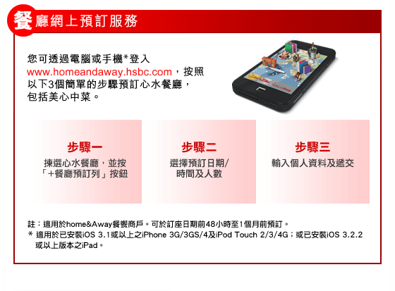 餐廳網上預訂服務
您可透過電腦或手機*登入www.homeandaway.hsbc.com，按照以下3個簡單的步驟預訂心水餐廳，包括美心中菜。 
步驟一：揀選心水餐廳，並按「+餐廳預訂列」按鈕
步驟二：選擇預訂日期/時間及人數 
步驟三：輸入個人資料及遞交
註：適用於home&Away餐饗商戶。可於訂座日期前48小時至1個月前預訂。
* 適用於已安裝iOS 3.1或以上之iPhone 3G/3GS/4及iPod Touch 2/3/4G；或已安裝iOS 3.2.2或以上版本之iPad。
