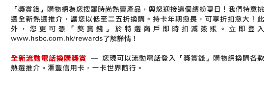 「獎賞錢」購物網為您搜羅時尚熱賣產品，與您迎接這個繽紛夏日！我們特意挑選全新熱選推介，讓您以低至二五折換購。持卡年期愈長，可享折扣愈大！此外，您更可憑「獎賞錢」於特選商戶即時扣減簽賬。立即登入www.hsbc.com.hk/rewards了解詳情！

全新流動電話換購獎賞 - 您現可以流動電話登入「獎賞錢」購物網換購各款熱選推介。匯豐信用卡，一卡世界隨行。